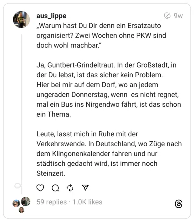 „Warum hast Du Dir denn ein Ersatzauto organisiert? Zwei Wochen ohne PKW sind doch wohl machbar.“
Ja, Guntbert-Grindeltraut. In der Großstadt, in der Du lebst, ist das sicher kein Problem.
Hier bei mir auf dem Dorf, wo an jedem ungeraden Donnerstag, wenn es nicht regnet, mal ein Bus ins Nirgendwo fährt, ist das schon ein Thema.
Leute, lasst mich in Ruhe mit der Verkehrswende. In Deutschland, wo Züge nach dem Klingonenkalender fahren und nur städtisch gedacht wird, ist immer noch Steinzeit.