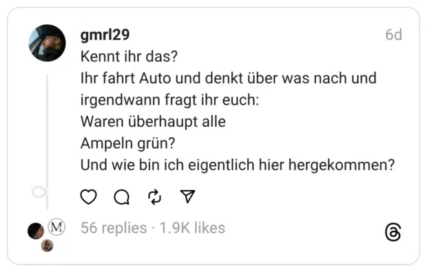 Kennt ihr das?
Ihr fahrt Auto und denkt über was nach und irgendwann fragt ihr euch:
Waren überhaupt alle
Ampeln grün?
Und wie bin ich eigentlich hier hergekommen?