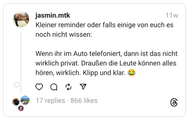 Kleiner reminder oder falls einige von euch es noch nicht wissen:
Wenn ihr im Auto telefoniert, dann ist das nicht wirklich privat. Draußen die Leute können alles hören, wirklich. Klipp und klar. 😂