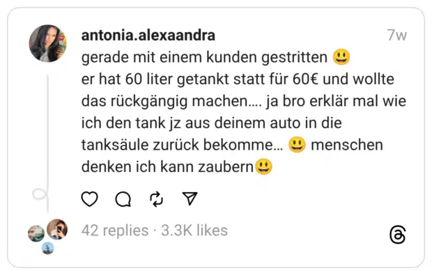 gerade mit einem kunden gestritten 😃
er hat 60 liter getankt statt für 60€ und wollte das rückgängig machen…. ja bro erklär mal wie ich den tank jz aus deinem auto in die tanksäule zurück bekomme… 😃 menschen denken ich kann zaubern😃