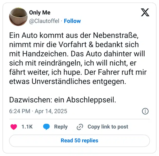Ein Auto kommt aus der Nebenstraße, nimmt mir die Vorfahrt & bedankt sich mit Handzeichen. Das Auto dahinter will sich mit reindrängeln, ich will nicht, er fährt weiter, ich hupe. Der Fahrer ruft mir etwas Unverständliches entgegen.

Dazwischen: ein Abschleppseil.