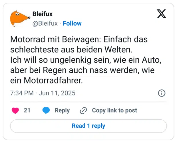 Motorrad mit Beiwagen: Einfach das schlechteste aus beiden Welten.
Ich will so ungelenkig sein, wie ein Auto, aber bei Regen auch nass werden, wie ein Motorradfahrer.