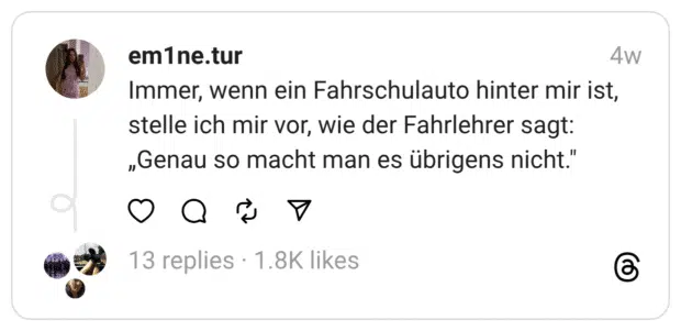 Immer, wenn ein Fahrschulauto hinter mir ist, stelle ich mir vor, wie der Fahrlehrer sagt: „Genau so macht man es übrigens nicht.”