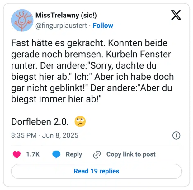 Fast hätte es gekracht. Konnten beide gerade noch bremsen. Kurbeln Fenster runter. Der andere:"Sorry, dachte du biegst hier ab." Ich:" Aber ich habe doch gar nicht geblinkt!" Der andere:"Aber du biegst immer hier ab!"

Dorfleben 2.0.  🙄