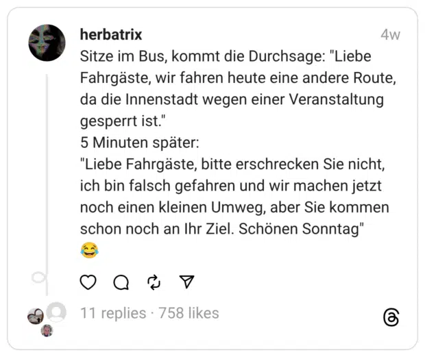 Sitze im Bus, kommt die Durchsage: "Liebe Fahrgäste, wir fahren heute eine andere Route, da die Innenstadt wegen einer Veranstaltung gesperrt ist."
5 Minuten später:
"Liebe Fahrgäste, bitte erschrecken Sie nicht, ich bin falsch gefahren und wir machen jetzt noch einen kleinen Umweg, aber Sie kommen schon noch an Ihr Ziel. Schönen Sonntag"
😂