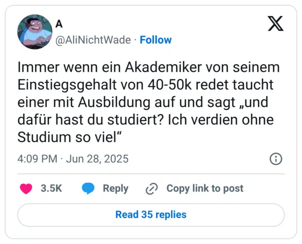 Immer wenn ein Akademiker von seinem Einstiegsgehalt von 40-50k redet taucht einer mit Ausbildung auf und sagt „und dafür hast du studiert? Ich verdien ohne Studium so viel“

