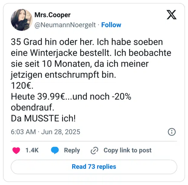 35 Grad hin oder her. Ich habe soeben eine Winterjacke bestellt. Ich beobachte sie seit 10 Monaten, da ich meiner jetzigen entschrumpft bin.
120€. 
Heute 39.99€...und noch -20% obendrauf. 
Da MUSSTE ich!