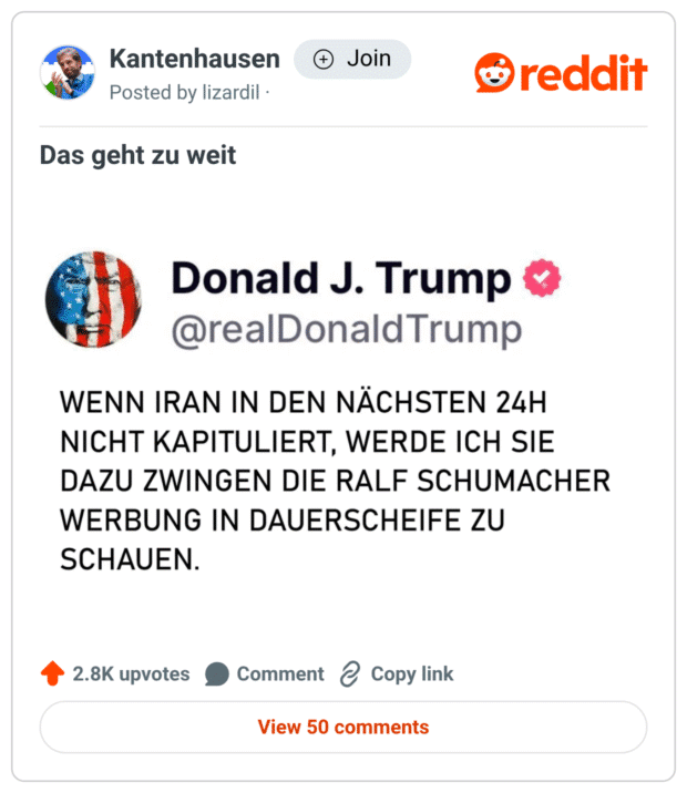 Dieses Meme imitiert einen typischen Trump-Tweet auf übertriebene, satirische Weise: Es droht „Iran“, im Falle einer Nicht-Kapitulation mit der „Hölle auf Erden“ – allerdings nicht durch echte Gewalt, sondern indem sie „die Ralf Schumacher Werbung in Dauerschleife“ schauen müssen.

Der Gag liegt in der absurden Kombination: Ein weltpolitisch ernster Kontext trifft auf eine komplett belanglose, nervige Werbung mit Ralf Schumacher, was die Drohung herrlich lächerlich macht. Und das unterstreicht auch der Titel „Das geht zu weit“ – denn selbst in der Satire ist das Maß angeblich überschritten.