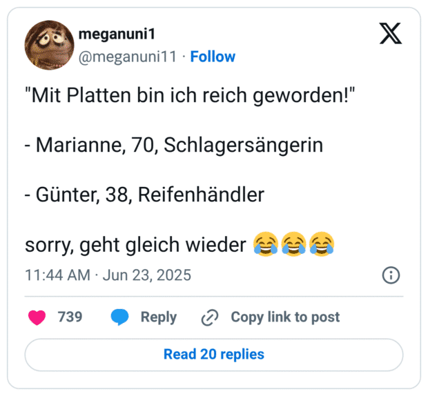 "Mit Platten bin ich reich geworden!"

- Marianne, 70, Schlagersängerin

- Günter, 38, Reifenhändler

sorry, geht gleich wieder 😂😂😂