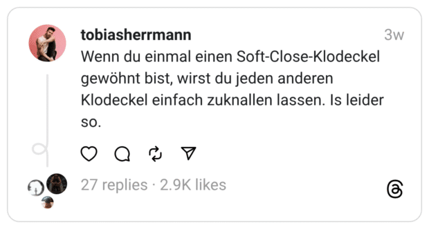 Wenn du einmal einen Soft-Close-Klodeckel gewöhnt bist, wirst du jeden anderen Klodeckel einfach zuknallen lassen. Is leider SO.