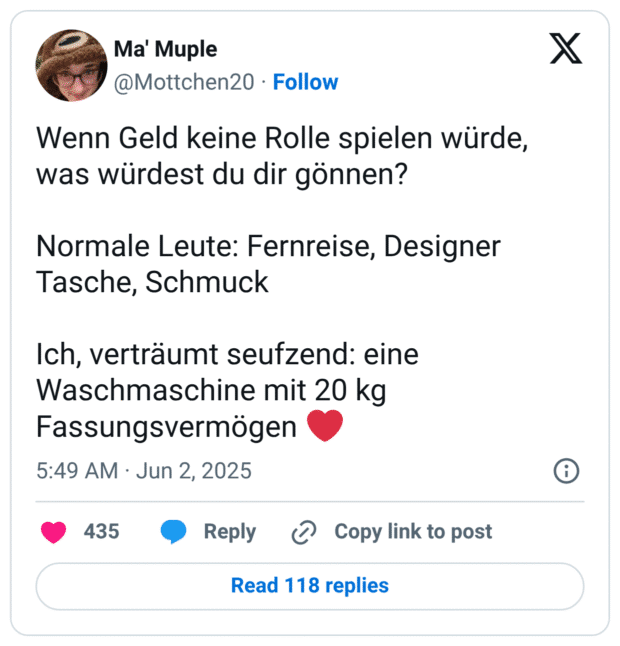 Wenn Geld keine Rolle spielen würde, was würdest du dir gönnen? Normale Leute: Fernreise, Designer Tasche, Schmuck Ich, verträumt seufzend: eine Waschmaschine mit 20 kg Fassungsvermögen