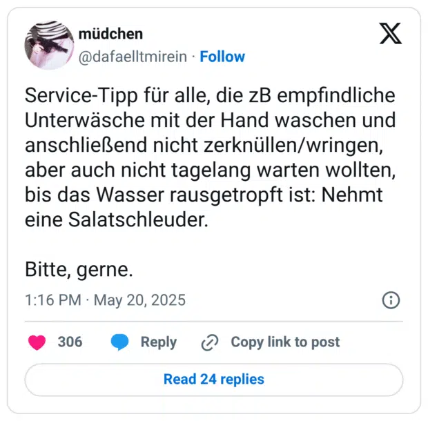 Service-Tipp für alle, die zB empfindliche Unterwäsche mit der Hand waschen und anschließend nicht zerknüllen/wringen, aber auch nicht tagelang warten wollten, bis das Wasser rausgetropft ist: Nehmt eine Salatschleuder. Bitte, gerne.