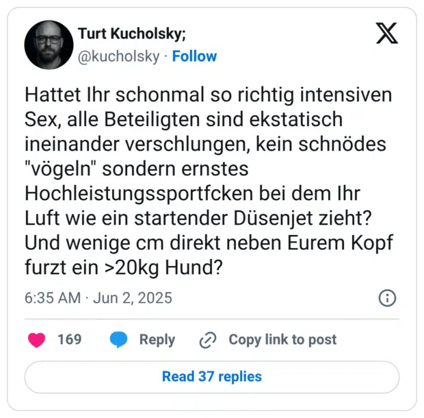 Hattet Ihr schonmal so richtig intensiven Sex, alle Beteiligten sind ekstatisch ineinander verschlungen, kein schnödes "vögeln" sondern ernstes Hochleistungssportfcken bei dem Ihr Luft wie ein startender Düsenjet zieht?
Und wenige cm direkt neben Eurem Kopf furzt ein >20kg Hund?