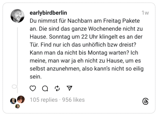 Du nimmst für Nachbarn am Freitag Pakete an. Die sind das ganze Wochenende nicht zu Hause. Sonntag um 22 Uhr klingelt es an der Tür. Find nur ich das unhöflich bzw dreist? Kann man da nicht bis Montag warten? Ich meine, man war ja eh nicht zu Hause, um es selbst anzunehmen, also kann’s nicht so eilig sein.

