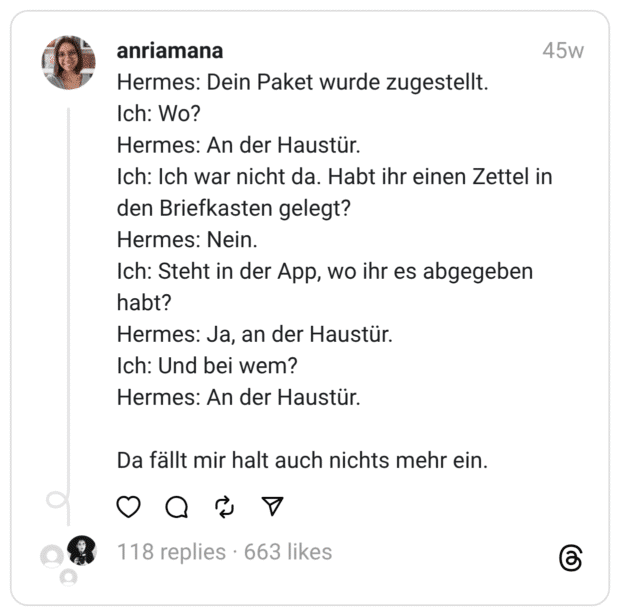 Hermes: Dein Paket wurde zugestellt.
Ich: Wo?
Hermes: An der Haustür.
Ich: Ich war nicht da. Habt ihr einen Zettel in den Briefkasten gelegt?
Hermes: Nein.
Ich: Steht in der App, wo ihr es abgegeben habt?
Hermes: Ja, an der Haustür.
Ich: Und bei wem?
Hermes: An der Haustür.
Da fällt mir halt auch nichts mehr ein.