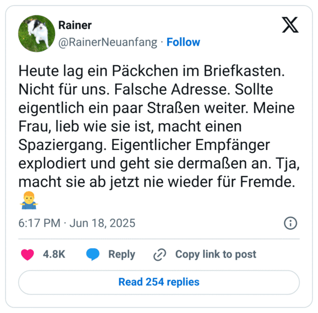 Heute lag ein Päckchen im Briefkasten. Nicht für uns. Falsche Adresse. Sollte eigentlich ein paar Straßen weiter. Meine Frau, lieb wie sie ist, macht einen Spaziergang. Eigentlicher Empfänger explodiert und geht sie dermaßen an. Tja, macht sie ab jetzt nie wieder für Fremde.🤷‍♂️
