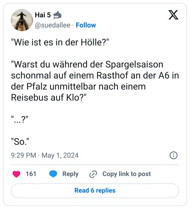 "Wie ist es in der Hölle?"

"Warst du während der Spargelsaison schonmal auf einem Rasthof an der A6 in der Pfalz unmittelbar nach einem Reisebus auf Klo?"

"...?"

"So."
