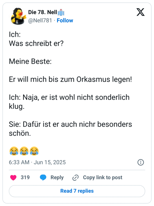Ich: 
Was schreibt er?

Meine Beste:

Er will mich bis zum Orkasmus legen!

Ich: Naja, er ist wohl nicht sonderlich klug.

Sie: Dafür ist er auch nichr besonders schön.

😂😂😂