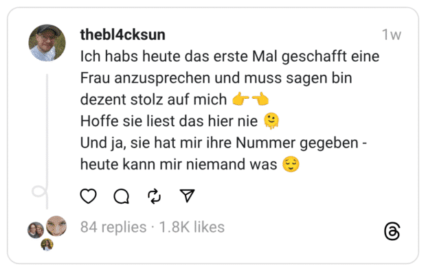 Ich habs heute das erste Mal geschafft eine Frau anzusprechen und muss sagen bin dezent stolz auf mich 👉👈
Hoffe sie liest das hier nie 🫠
Und ja, sie hat mir ihre Nummer gegeben - heute kann mir niemand was 😌