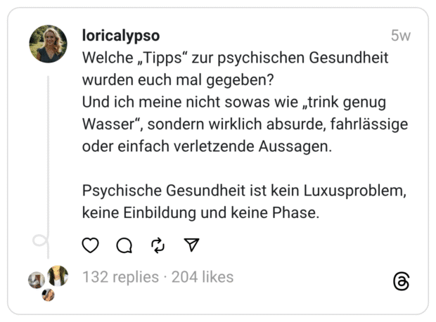 Welche „Tipps“ zur psychischen Gesundheit wurden euch mal gegeben? Und ich meine nicht sowas wie „trink genug Wasser“, sondern wirklich absurde, fahrlässige oder einfach verletzende Aussagen.
Psychische Gesundheit ist kein Luxusproblem, keine Einbildung und keine Phase.