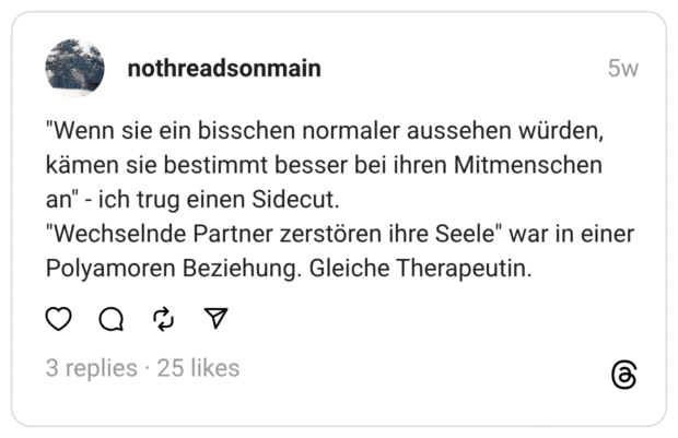 "Wenn sie ein bisschen normaler aussehen würden, kämen sie bestimmt besser bei ihren Mitmenschen an" - ich trug einen Sidecut. "Wechselnde Partner zerstören ihre Seele" war in einer Polyamoren Beziehung. Gleiche Therapeutin.