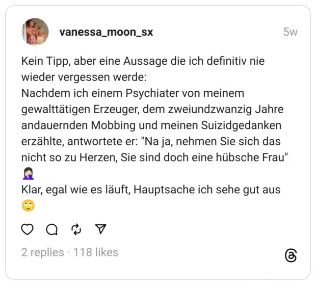 Kein Tipp, aber eine Aussage die ich definitiv nie wieder vergessen werde: Nachdem ich einem Psychiater von meinem gewalttätigen Erzeuger, dem zweiundzwanzig Jahre andauernden Mobbing und meinen Suizidgedanken erzählte, antwortete er: "Na ja, nehmen Sie sich das nicht so zu Herzen, Sie sind doch eine hübsche Frau" 🤦🏻‍♀️ Klar, egal wie es läuft, Hauptsache ich sehe gut aus 🙄