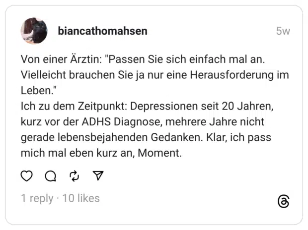 Von einer Ärztin: "Passen Sie sich einfach mal an. Vielleicht brauchen Sie ja nur eine Herausforderung im Leben."  Ich zu dem Zeitpunkt: Depressionen seit 20 Jahren, kurz vor der ADHS Diagnose, mehrere Jahre nicht gerade lebensbejahenden Gedanken. Klar, ich pass mich mal eben kurz an, Moment.