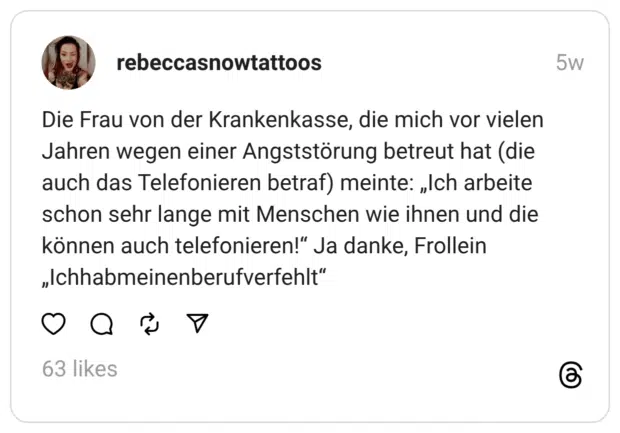 Die Frau von der Krankenkasse, die mich vor vielen Jahren wegen einer Angststörung betreut hat (die auch das Telefonieren betraf) meinte: „Ich arbeite schon sehr lange mit Menschen wie ihnen und die können auch telefonieren!“ Ja danke, Frollein „Ichhabmeinenberufverfehlt“