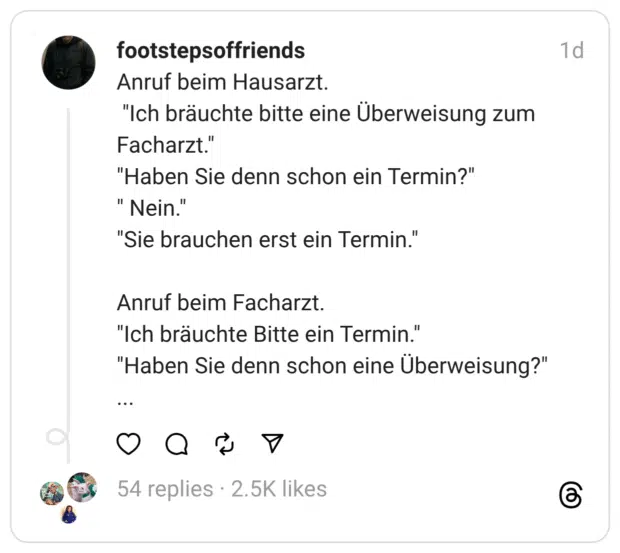 Anruf beim Hausarzt. "Ich bräuchte bitte eine Überweisung zum Facharzt." "Haben Sie denn schon ein Termin?" " Nein.' "Sie brauchen erst ein Termin." Anruf beim Facharzt. "Ich bräuchte Bitte ein Termin." "Haben Sie denn schon eine Überweisung?