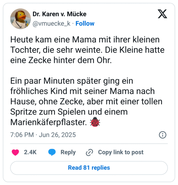 Heute kam eine Mama mit ihrer kleinen Tochter, die sehr weinte. Die Kleine hatte eine Zecke hinter dem Ohr. Ein paar Minuten später ging ein fröhliches Kind mit seiner Mama nach Hause, ohne Zecke, aber mit einer tollen Spritze zum Spielen und einem Marienkäferpflaster.
