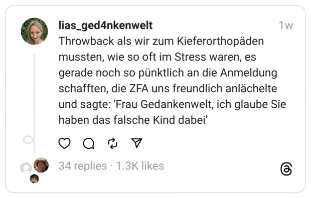 hrowback als wir zum Kieferorthopäden mussten, wie so oft im Stress waren, es gerade noch so pünktlich an die Anmeldung schafften, die ZFA uns freundlich anlächelte und sagte: 'Frau Gedankenwelt, ich glaube Sie haben das falsche Kind dabei'