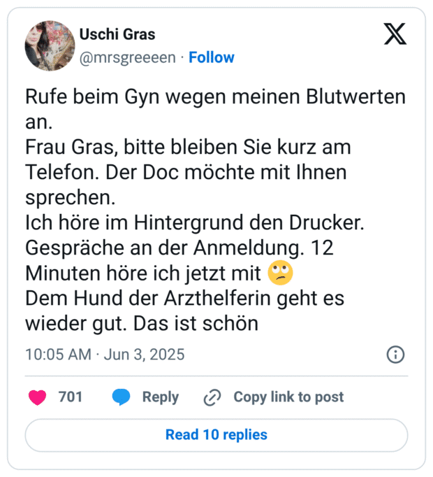 Rufe beim Gyn wegen meinen Blutwerten an. Frau Gras, bitte bleiben Sie kurz am Telefon. Der Doc möchte mit Ihnen sprechen. Ich höre im Hintergrund den Drucker. Gespräche an der Anmeldung. 12 Minuten höre ich jetzt mit Dem Hund der Arzthelferin geht es wieder gut. Das ist schön