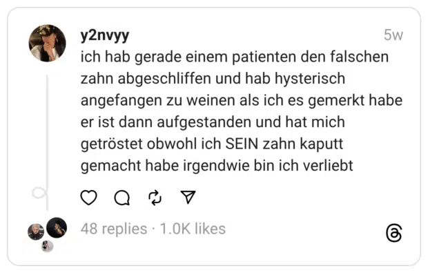 ch hab gerade einem patienten den falschen zahn abgeschliffen und hab hysterisch angefangen zu weinen als ich es gemerkt habe er ist dann aufgestanden und hat mich getröstet obwohl ich SEIN zahn kaputt gemacht habe irgendwie bin ich verliebt