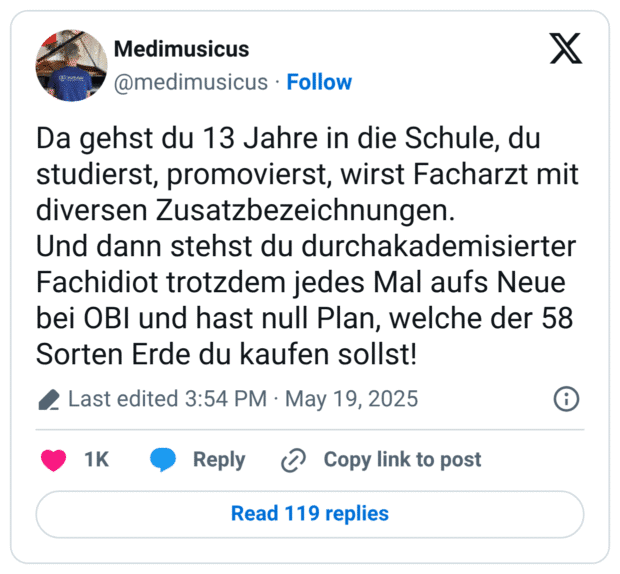 Da gehst du 13 Jahre in die Schule, du studierst, promovierst, wirst Facharzt mit diversen Zusatzbezeichnungen. Und dann stehst du durchakademisierter Fachidiot trotzdem jedes Mal aufs Neue bei OBI und hast null Plan, welche der 58 Sorten Erde du kaufen sollst!