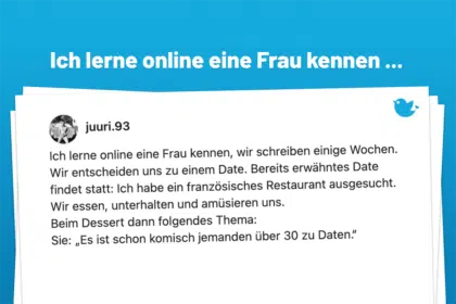 Ich lerne online eine Frau kennen ... Folgende Situation: Ich lerne online eine Frau kennen, wir schreiben einige Wochen. Wir entscheiden uns zu einem Date. Bereits erwähntes Date findet statt: Ich habe ein französisches Restaurant ausgesucht. Wir essen, unterhalten und amüsieren uns. Beim Dessert dann folgendes Thema: Sie: „Es ist schon komisch jemanden über 30 zu Daten.“ (Ich: 31; Sie: 29)