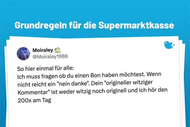 Ein paar Grundregeln für das Einkaufen im Supermarkt: So hier einmal für alle: Ich muss fragen ob du einen Bon haben möchtest. Wenn nicht reicht ein "nein danke". Dein "origineller witziger Kommentar" ist weder witzig noch originell und ich hör den 200x am Tag