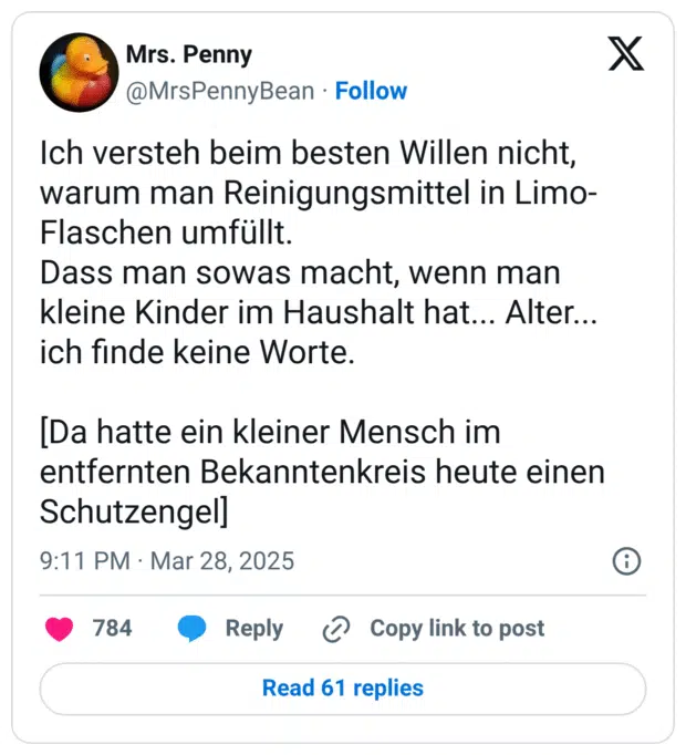 Ich versteh beim besten Willen nicht, warum man Reinigungsmittel in Limo-Flaschen umfüllt.
Dass man sowas macht, wenn man kleine Kinder im Haushalt hat... Alter... ich finde keine Worte.
[Da hatte ein kleiner Mensch im entfernten Bekanntenkreis heute einen Schutzengel]