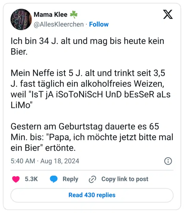 Ich bin 34 J. alt und mag bis heute kein Bier.
Mein Neffe ist 5 J. alt und trinkt seit 3,5 J. fast täglich ein alkoholfreies Weizen, weil "IsT jA iSoToNiScH UnD bEsSeR aLs LiMo"
Gestern am Geburtstag dauerte es 65 Min. bis: "Papa, ich möchte jetzt bitte mal ein Bier" ertönte.
