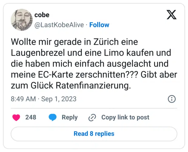 Wollte mir gerade in Zürich eine Laugenbrezel und eine Limo kaufen und die haben mich einfach ausgelacht und meine EC-Karte zerschnitten??? Gibt aber zum Glück Ratenfinanzierung.