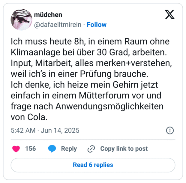 Ich muss heute 8h, in einem Raum ohne Klimaanlage bei über 30 Grad, arbeiten. Input, Mitarbeit, alles merken+verstehen, weil ich’s in einer Prüfung brauche.
Ich denke, ich heize mein Gehirn jetzt einfach in einem Mütterforum vor und frage nach Anwendungsmöglichkeiten von Cola.