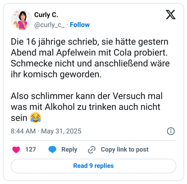 Die 16 jährige schrieb, sie hätte gestern Abend mal Apfelwein mit Cola probiert. Schmecke nicht und anschließend wäre ihr komisch geworden.
Also schlimmer kann der Versuch mal was mit Alkohol zu trinken auch nicht sein :freudentränen: