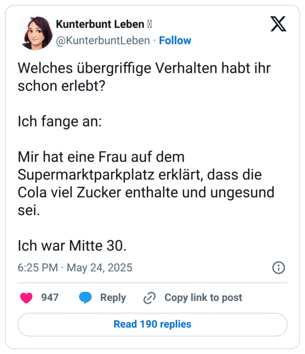 Welches übergriffige Verhalten habt ihr schon erlebt?
Ich fange an:
Mir hat eine Frau auf dem Supermarktparkplatz erklärt, dass die Cola viel Zucker enthalte und ungesund sei.
Ich war Mitte 30.