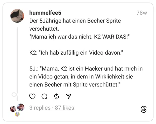 Der 5Jährige hat einen Becher Sprite verschüttet.
"Mama ich war das nicht. K2 WAR DAS!"
K2: "Ich hab zufällig ein Video davon."
5J.: "Mama, K2 ist ein Hacker und hat mich in ein Video getan, in dem in Wirklichkeit sie einen Becher mit Sprite verschüttet."