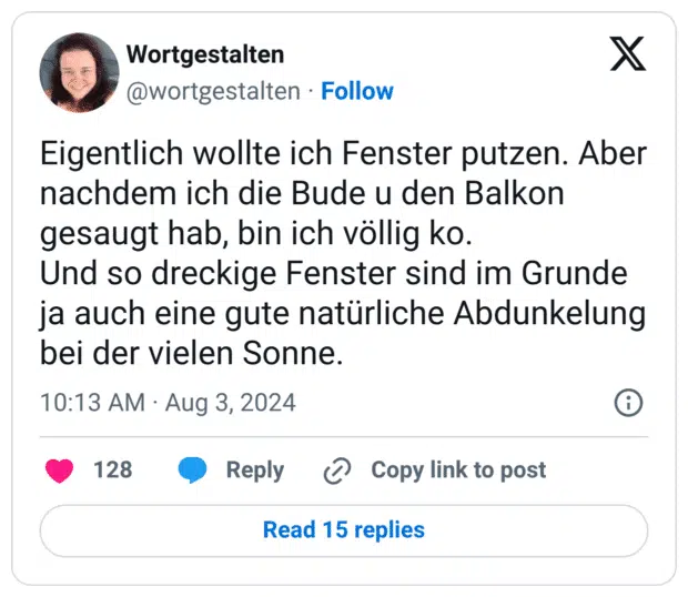 Eigentlich wollte ich Fenster putzen. Aber nachdem ich die Bude u den Balkon gesaugt hab, bin ich völlig ko.
Und so dreckige Fenster sind im Grunde ja auch eine gute natürliche Abdunkelung bei der vielen Sonne.