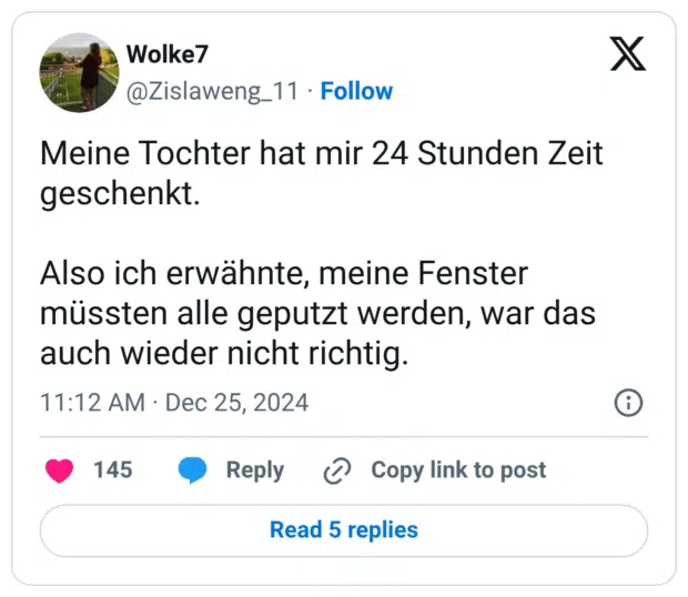 Meine Tochter hat mir 24 Stunden Zeit geschenkt.
Also ich erwähnte, meine Fenster müssten alle geputzt werden, war das auch wieder nicht richtig.
