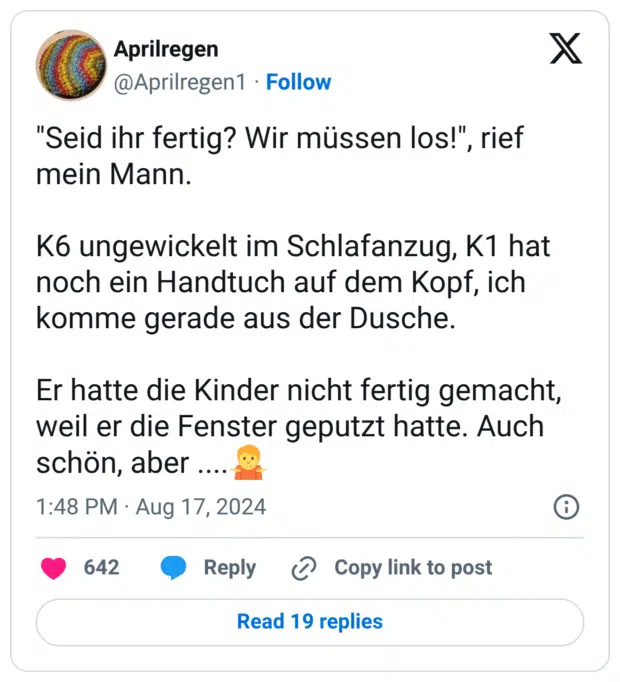 "Seid ihr fertig? Wir müssen los!", rief mein Mann.
K6 ungewickelt im Schlafanzug, K1 hat noch ein Handtuch auf dem Kopf, ich komme gerade aus der Dusche.
Er hatte die Kinder nicht fertig gemacht, weil er die Fenster geputzt hatte. Auch schön, aber ....:schulterzucken: