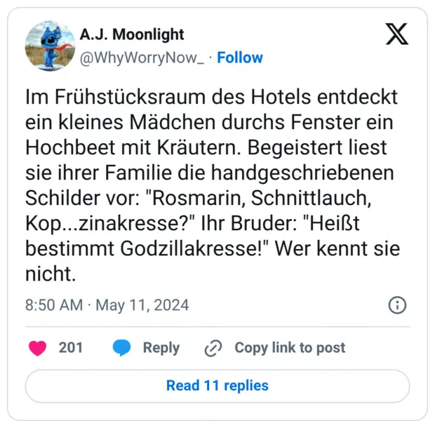 Im Frühstücksraum des Hotels entdeckt ein kleines Mädchen durchs Fenster ein Hochbeet mit Kräutern. Begeistert liest sie ihrer Familie die handgeschriebenen Schilder vor: "Rosmarin, Schnittlauch, Kop...zinakresse?" Ihr Bruder: "Heißt bestimmt Godzillakresse!" Wer kennt sie nicht.
