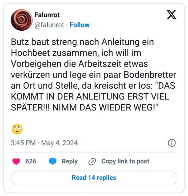Butz baut streng nach Anleitung ein Hochbeet zusammen, ich will im Vorbeigehen die Arbeitszeit etwas verkürzen und lege ein paar Bodenbretter an Ort und Stelle, da kreischt er los: "DAS KOMMT IN DER ANLEITUNG ERST VIEL SPÄTER!!! NIMM DAS WIEDER WEG!"
:gesicht_verdreht_augen: