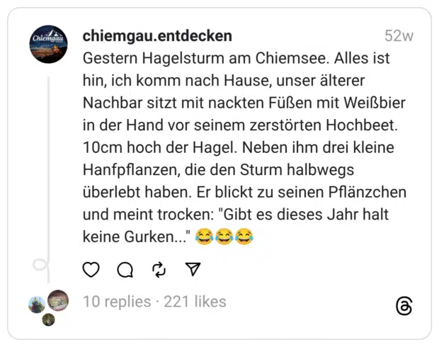 Gestern Hagelsturm am Chiemsee. Alles ist hin, ich komm nach Hause, unser älterer Nachbar sitzt mit nackten Füßen mit Weißbier in der Hand vor seinem zerstörten Hochbeet. 10cm hoch der Hagel. Neben ihm drei kleine Hanfpflanzen, die den Sturm halbwegs überlebt haben. Er blickt zu seinen Pflänzchen und meint trocken: "Gibt es dieses Jahr halt keine Gurken..." 😂😂😂 