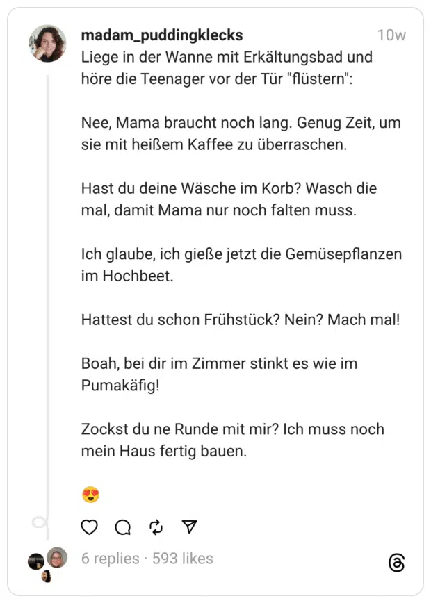 Liege in der Wanne mit Erkältungsbad und höre die Teenager vor der Tür "flüstern":
Nee, Mama braucht noch lang. Genug Zeit, um sie mit heißem Kaffee zu überraschen.
Hast du deine Wäsche im Korb? Wasch die mal, damit Mama nur noch falten muss.
Ich glaube, ich gieße jetzt die Gemüsepflanzen im Hochbeet.
Hattest du schon Frühstück? Nein? Mach mal!
Boah, bei dir im Zimmer stinkt es wie im Pumakäfig!
Zockst du ne Runde mit mir? Ich muss noch mein Haus fertig bauen.
😍
